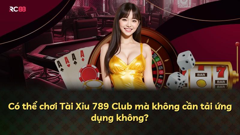 Có thể chơi Tài Xỉu 789 Club mà không cần tải ứng dụng không?
