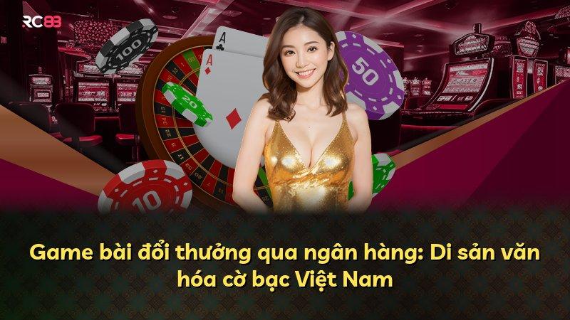 Game bài đổi thưởng qua ngân hàng: Di sản văn hóa cờ bạc Việt Nam
